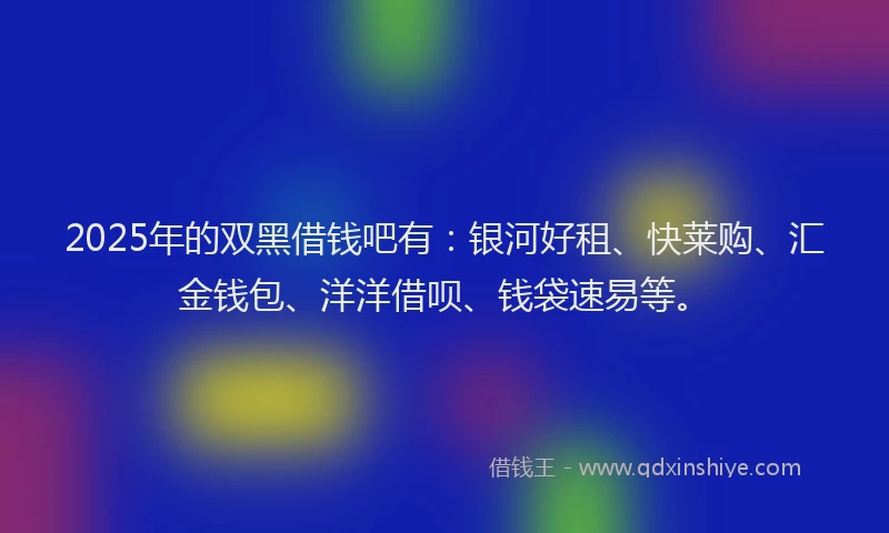 2025年的双黑借钱吧有：银河好租、快莱购、汇金钱包、洋洋借呗、钱袋速易等。