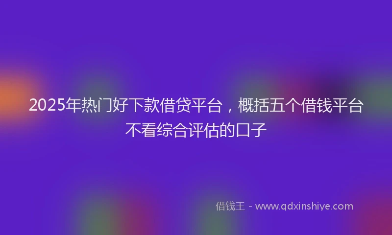 2025年热门好下款借贷平台，概括五个借钱平台不看综合评估的口子