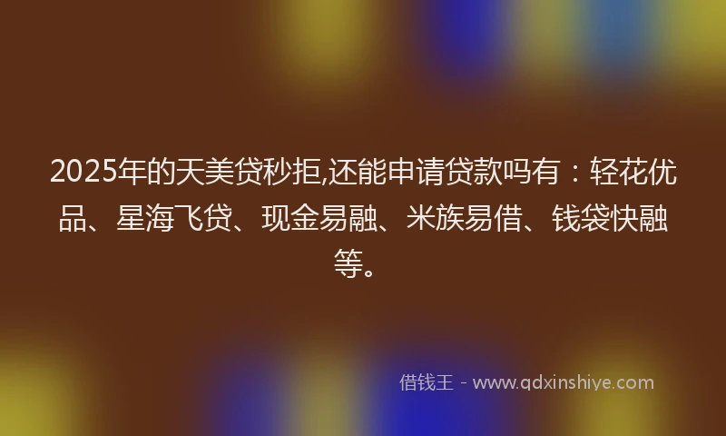 2025年的天美贷秒拒,还能申请贷款吗有：轻花优品、星海飞贷、现金易融、米族易借、钱袋快融等。