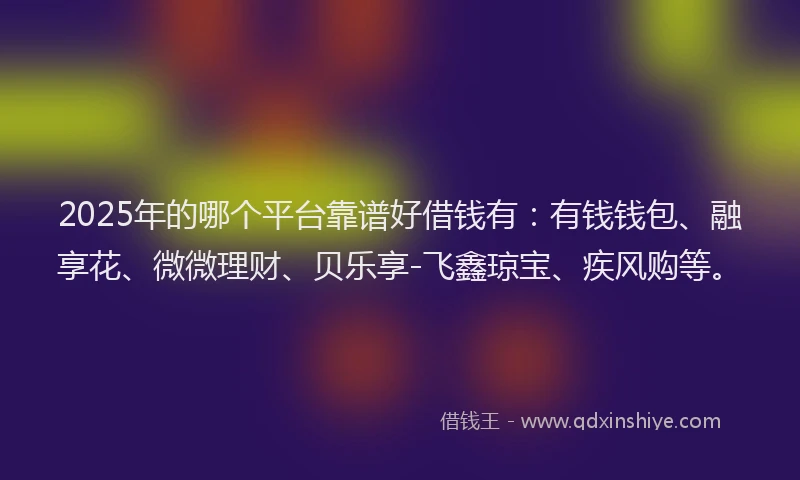 2025年的哪个平台靠谱好借钱有：有钱钱包、融享花、微微理财、贝乐享-飞鑫琼宝、疾风购等。
