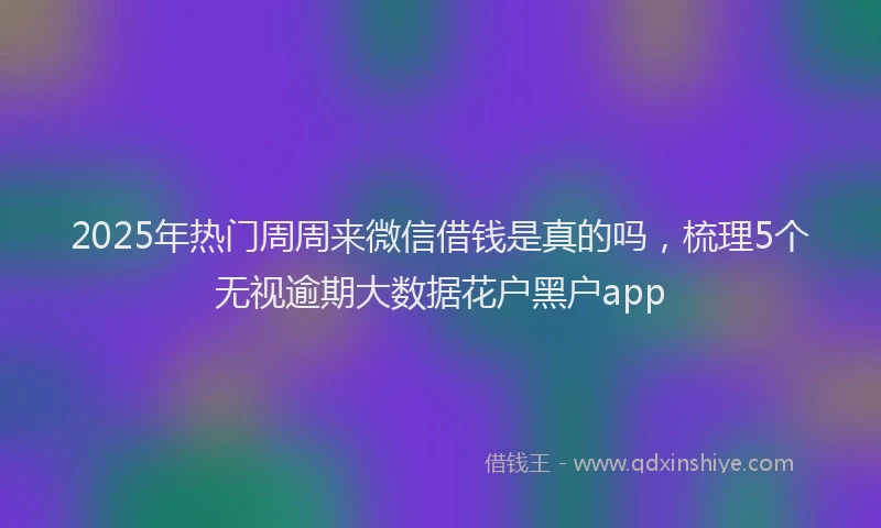 2025年热门周周来微信借钱是真的吗，梳理5个无视逾期大数据花户黑户app