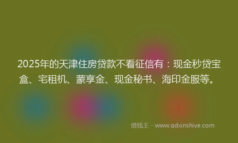 2025年的天津住房贷款不看征信有：现金秒贷宝盒、宅租机、蒙享金、现金秘书、海印金服等。