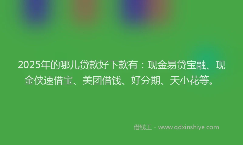 2025年的哪儿贷款好下款有：现金易贷宝融、现金侠速借宝、美团借钱、好分期、天小花等。