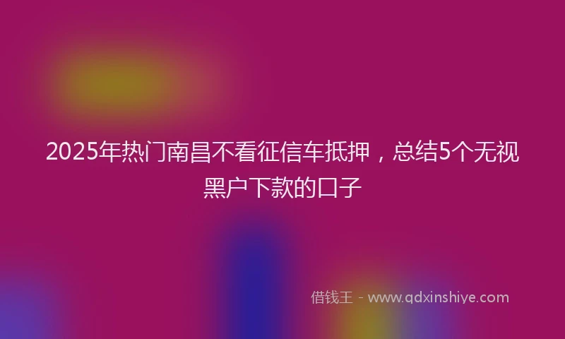 2025年热门南昌不看征信车抵押，总结5个无视黑户下款的口子