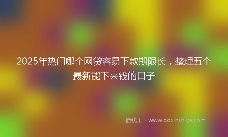 2025年热门哪个网贷容易下款期限长，整理五个最新能下来钱的口子