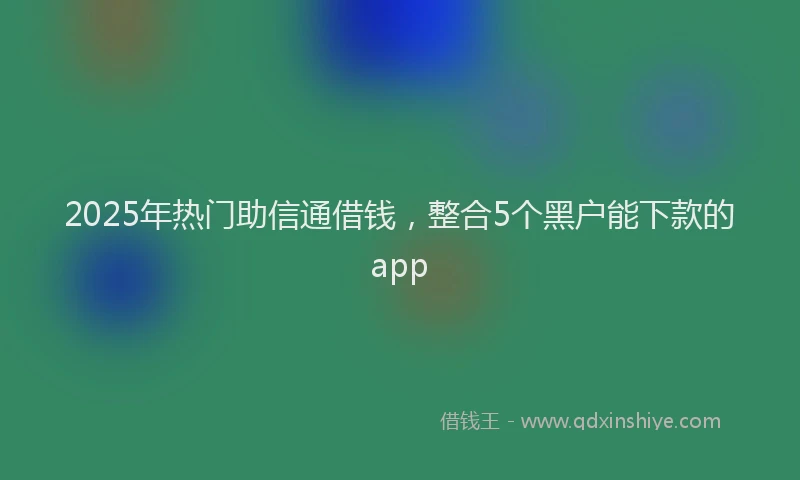 2025年热门助信通借钱，整合5个黑户能下款的app