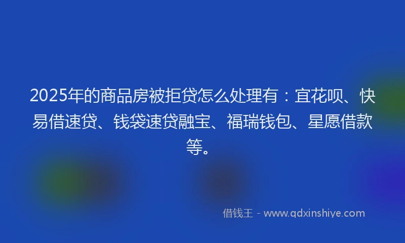 2025年的商品房被拒贷怎么处理有：宜花呗、快易借速贷、钱袋速贷融宝、福瑞钱包、星愿借款等。