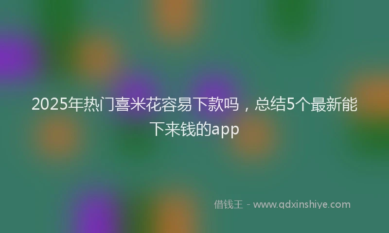 2025年热门喜米花容易下款吗，总结5个最新能下来钱的app