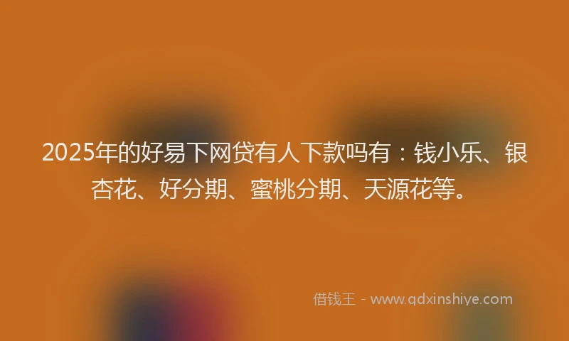 2025年的好易下网贷有人下款吗有：钱小乐、银杏花、好分期、蜜桃分期、天源花等。
