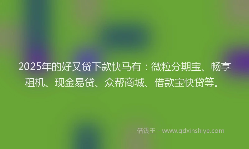 2025年的好又贷下款快马有：微粒分期宝、畅享租机、现金易贷、众帮商城、借款宝快贷等。