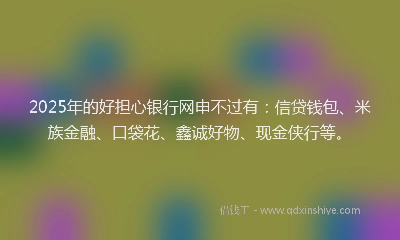 2025年的好担心银行网申不过有：信贷钱包、米族金融、口袋花、鑫诚好物、现金侠行等。