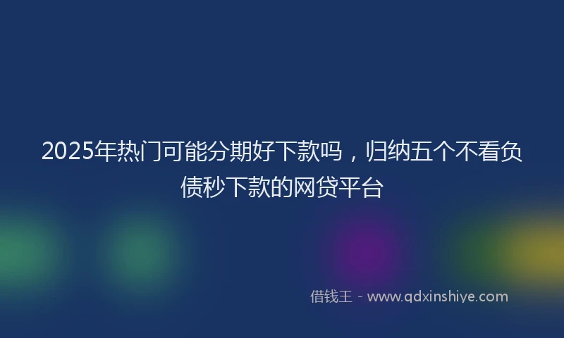 2025年热门可能分期好下款吗，归纳五个不看负债秒下款的网贷平台