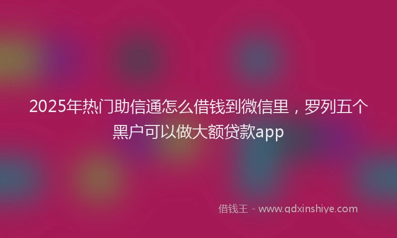 2025年热门助信通怎么借钱到微信里，罗列五个黑户可以做大额贷款app