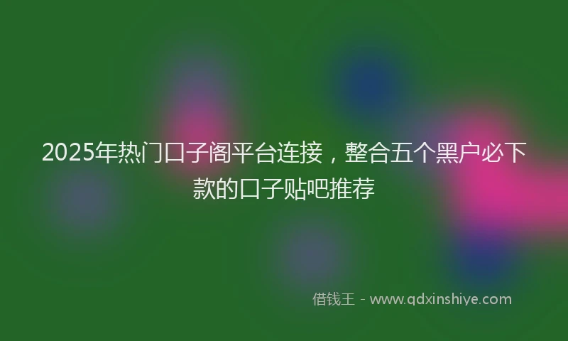2025年热门口子阁平台连接，整合五个黑户必下款的口子贴吧推荐