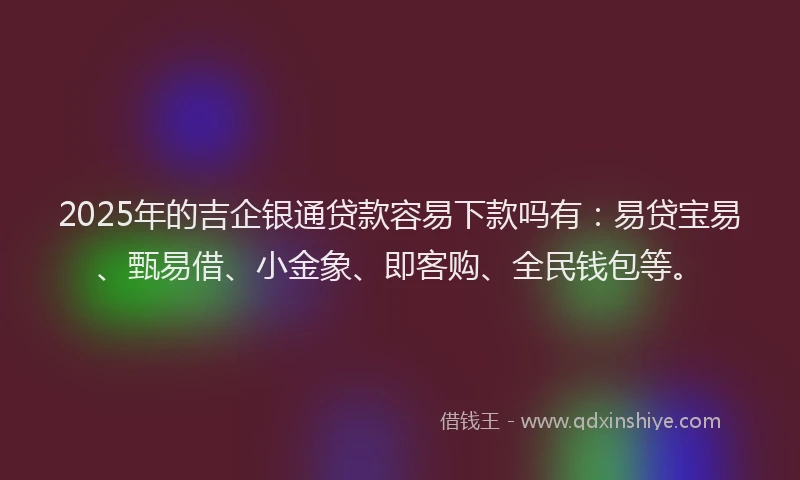 2025年的吉企银通贷款容易下款吗有：易贷宝易、甄易借、小金象、即客购、全民钱包等。