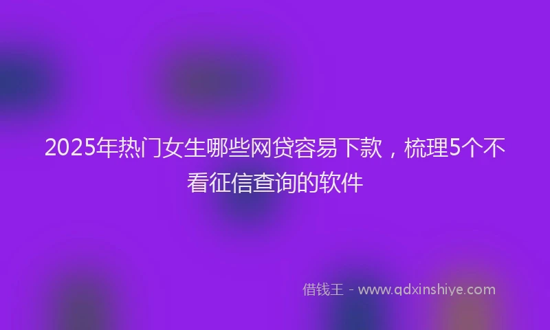 2025年热门女生哪些网贷容易下款，梳理5个不看征信查询的软件