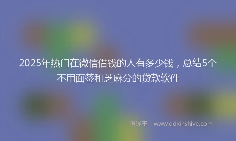 2025年热门在微信借钱的人有多少钱，总结5个不用面签和芝麻分的贷款软件
