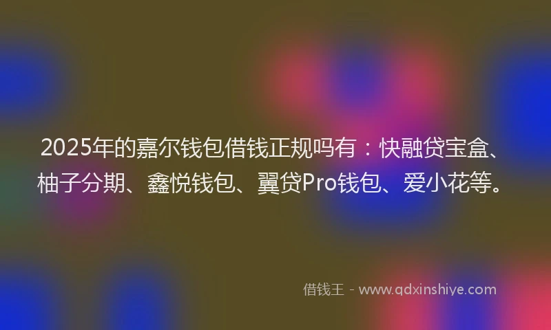 2025年的嘉尔钱包借钱正规吗有：快融贷宝盒、柚子分期、鑫悦钱包、翼贷Pro钱包、爱小花等。