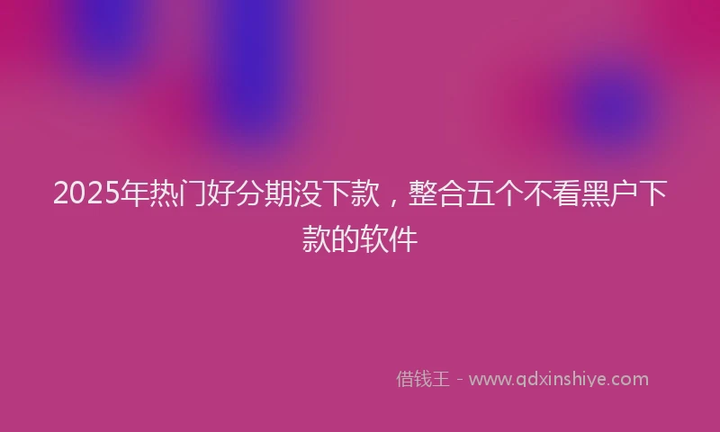 2025年热门好分期没下款，整合五个不看黑户下款的软件