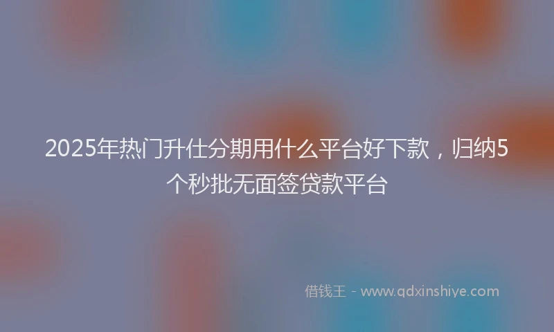 2025年热门升仕分期用什么平台好下款，归纳5个秒批无面签贷款平台