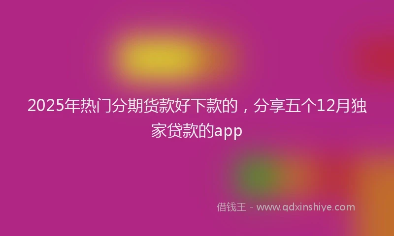 2025年热门分期货款好下款的，分享五个12月独家贷款的app