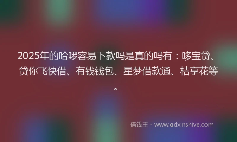 2025年的哈啰容易下款吗是真的吗有：哆宝贷、贷你飞快借、有钱钱包、星梦借款通、桔享花等。