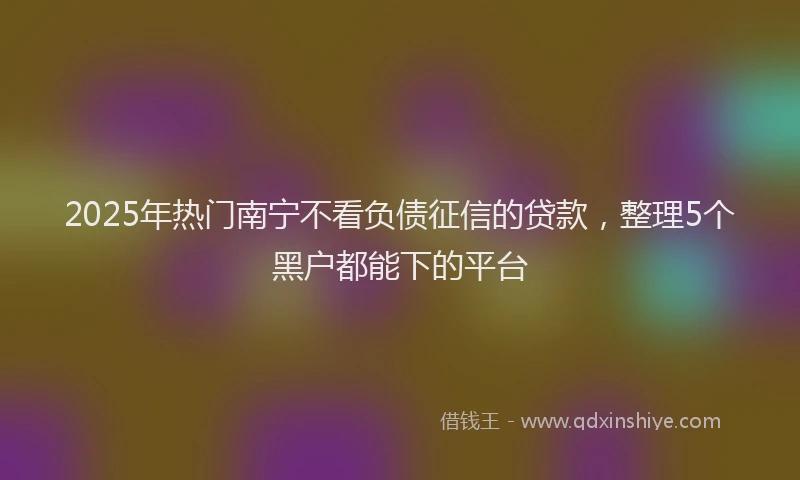 2025年热门南宁不看负债征信的贷款，整理5个黑户都能下的平台