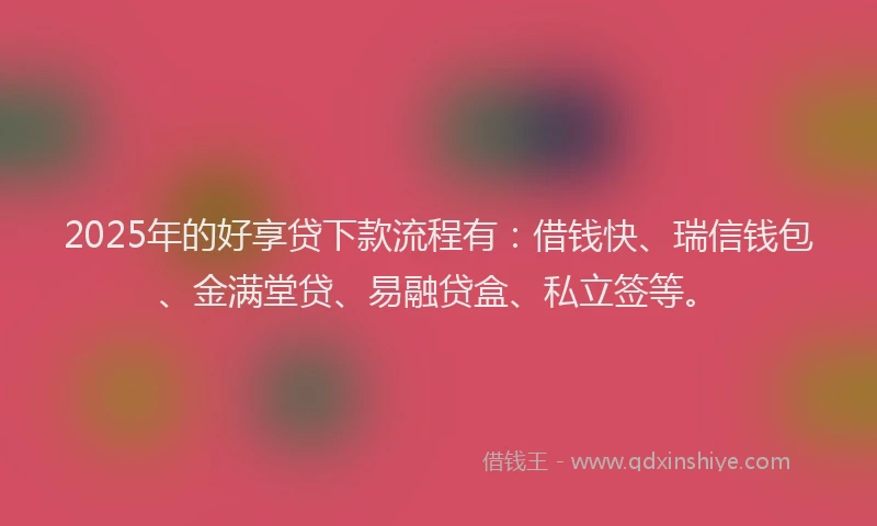 2025年的好享贷下款流程有：借钱快、瑞信钱包、金满堂贷、易融贷盒、私立签等。
