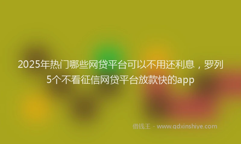 2025年热门哪些网贷平台可以不用还利息，罗列5个不看征信网贷平台放款快的app
