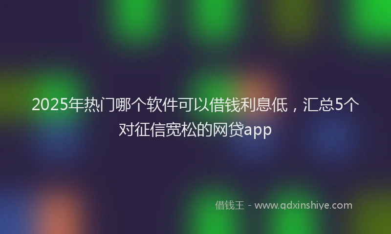 2025年热门哪个软件可以借钱利息低，汇总5个对征信宽松的网贷app