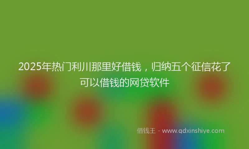 2025年热门利川那里好借钱，归纳五个征信花了可以借钱的网贷软件