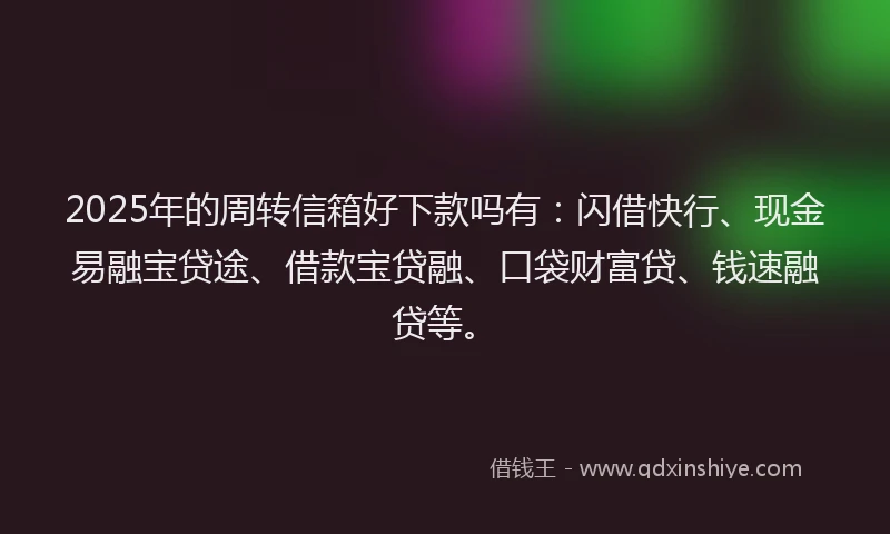 2025年的周转信箱好下款吗有：闪借快行、现金易融宝贷途、借款宝贷融、口袋财富贷、钱速融贷等。