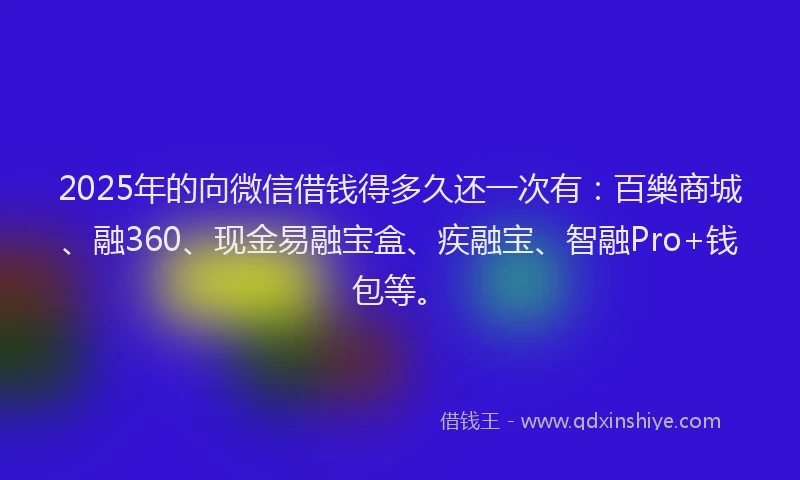 2025年的向微信借钱得多久还一次有：百樂商城、融360、现金易融宝盒、疾融宝、智融Pro+钱包等。