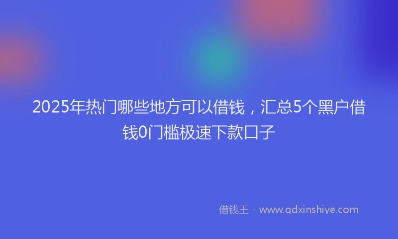 2025年热门哪些地方可以借钱，汇总5个黑户借钱0门槛极速下款口子