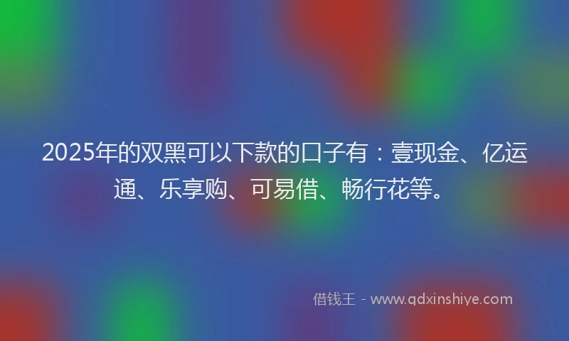 2025年的双黑可以下款的口子有：壹现金、亿运通、乐享购、可易借、畅行花等。