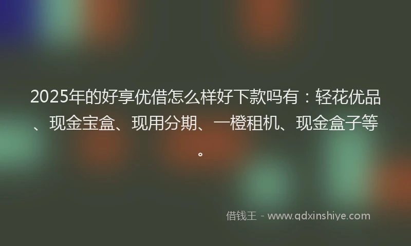 2025年的好享优借怎么样好下款吗有：轻花优品、现金宝盒、现用分期、一橙租机、现金盒子等。