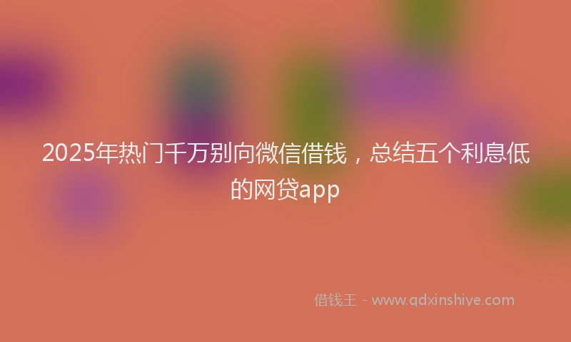 2025年热门千万别向微信借钱，总结五个利息低的网贷app