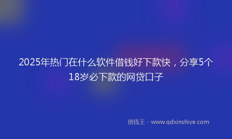 2025年热门在什么软件借钱好下款快，分享5个18岁必下款的网贷口子