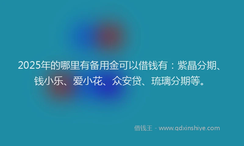 2025年的哪里有备用金可以借钱有：紫晶分期、钱小乐、爱小花、众安贷、琉璃分期等。