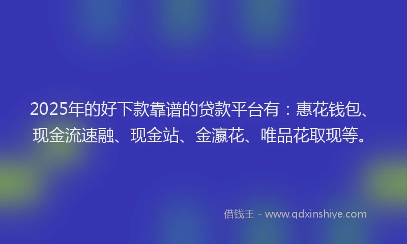 2025年的好下款靠谱的贷款平台有：惠花钱包、现金流速融、现金站、金瀛花、唯品花取现等。
