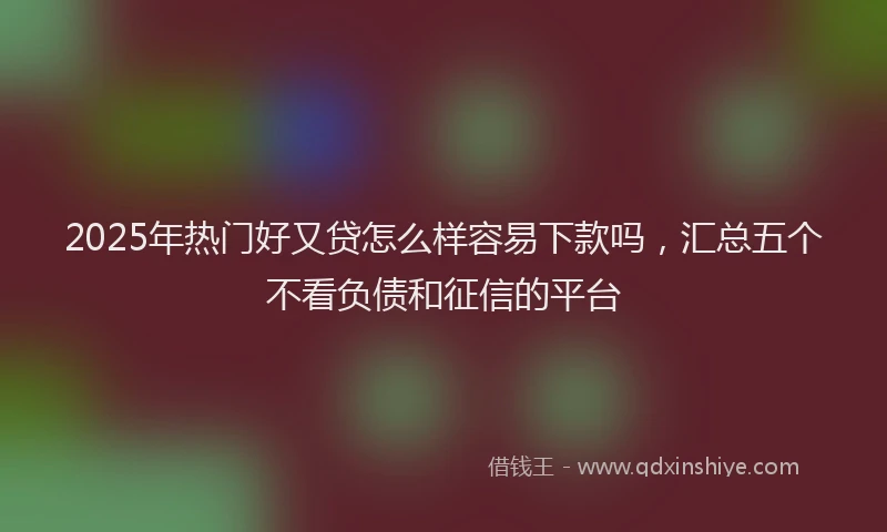 2025年热门好又贷怎么样容易下款吗，汇总五个不看负债和征信的平台