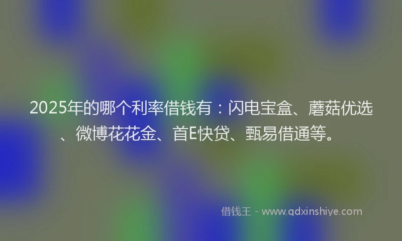 2025年的哪个利率借钱有：闪电宝盒、蘑菇优选、微博花花金、首E快贷、甄易借通等。
