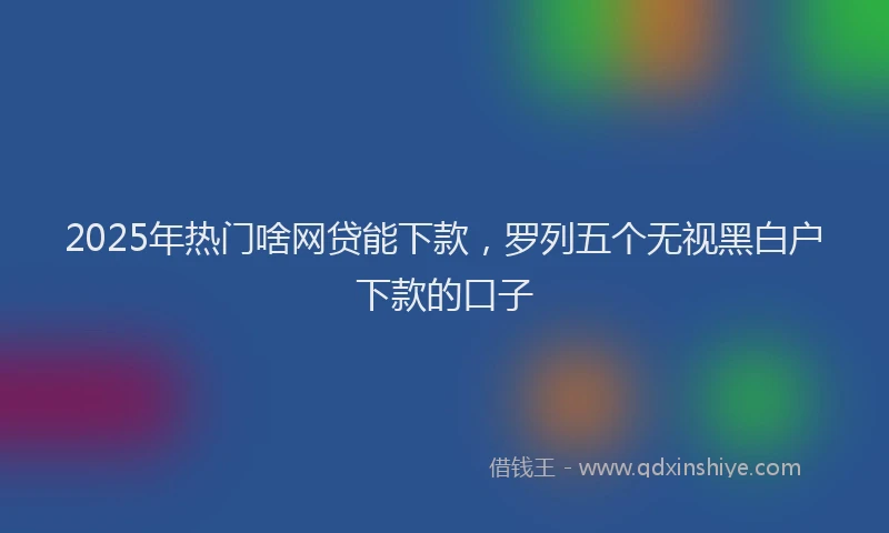 2025年热门啥网贷能下款，罗列五个无视黑白户下款的口子
