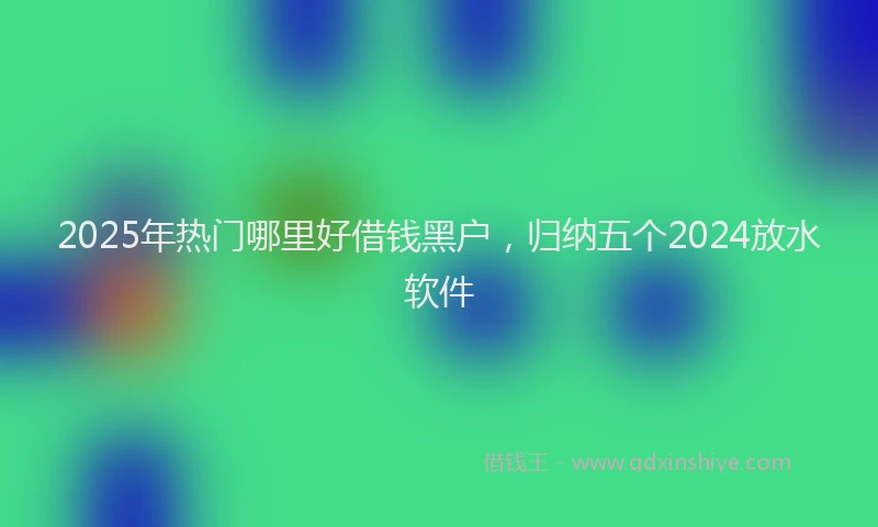 2025年热门哪里好借钱黑户，归纳五个2024放水软件