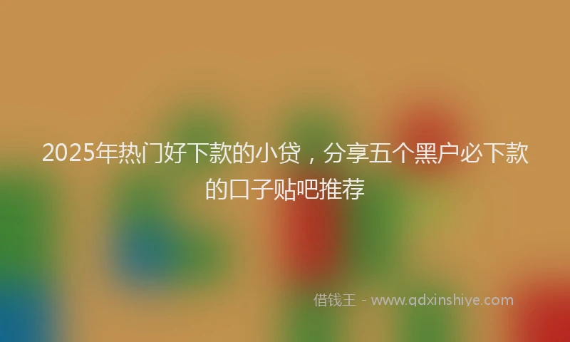 2025年热门好下款的小贷，分享五个黑户必下款的口子贴吧推荐