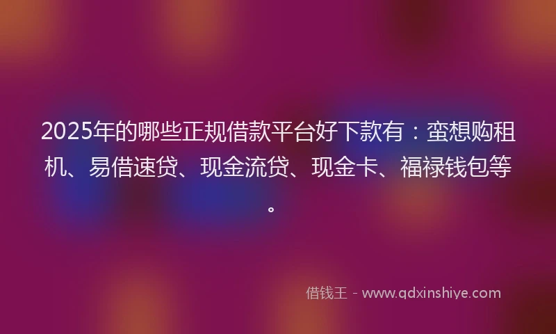 2025年的哪些正规借款平台好下款有：蛮想购租机、易借速贷、现金流贷、现金卡、福禄钱包等。