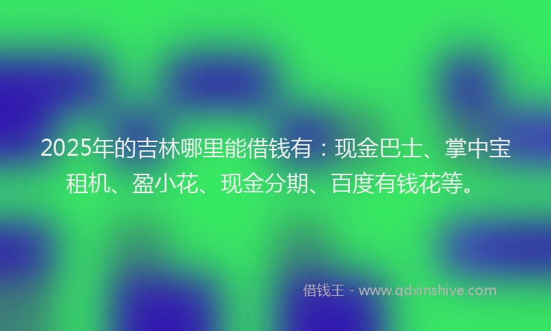 2025年的吉林哪里能借钱有：现金巴士、掌中宝租机、盈小花、现金分期、百度有钱花等。