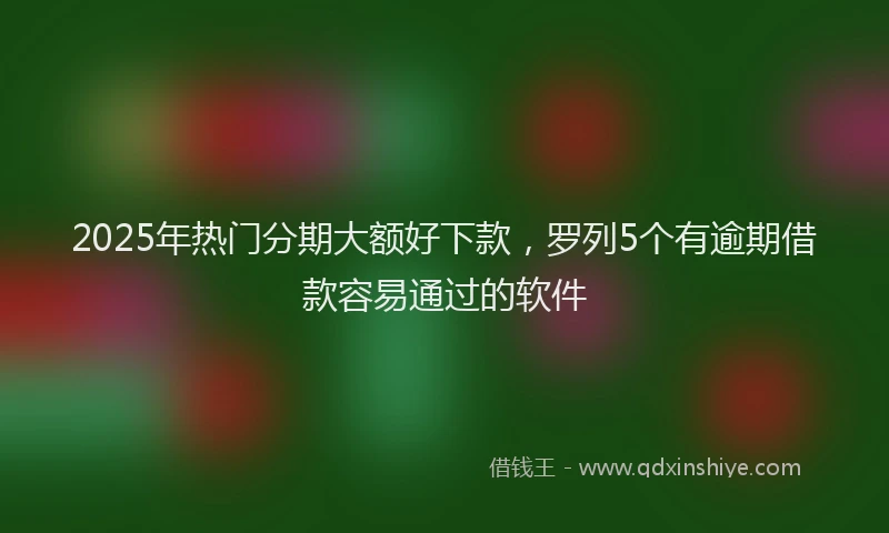 2025年热门分期大额好下款，罗列5个有逾期借款容易通过的软件