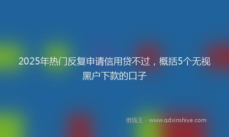 2025年热门反复申请信用贷不过，概括5个无视黑户下款的口子