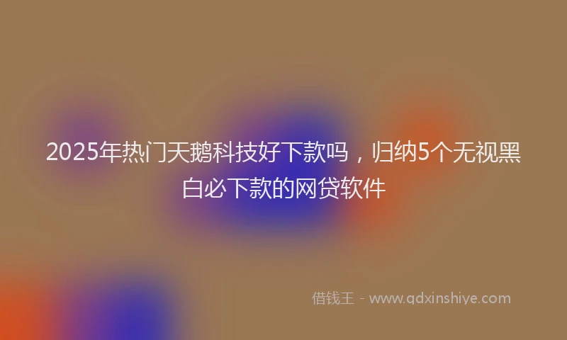 2025年热门天鹅科技好下款吗，归纳5个无视黑白必下款的网贷软件